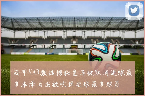 西甲VAR数据揭秘皇马被取消进球最多本泽马成被吹掉进球最多球员