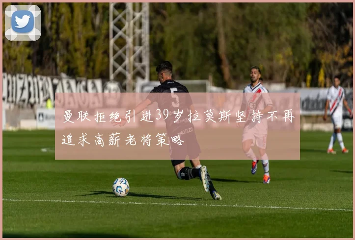 曼联拒绝引进39岁拉莫斯坚持不再追求高薪老将策略