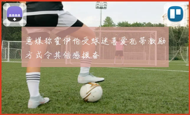 意媒称霍伊伦受球迷喜爱孔蒂激励方式令其倍感振奋