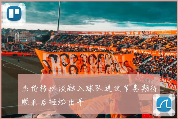 杰伦格林谈融入球队进攻节奏期待顺利后轻松出手