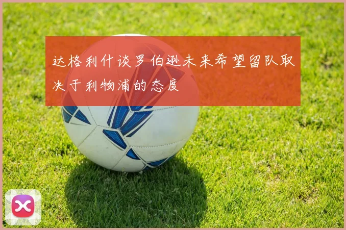 达格利什谈罗伯逊未来希望留队取决于利物浦的态度
