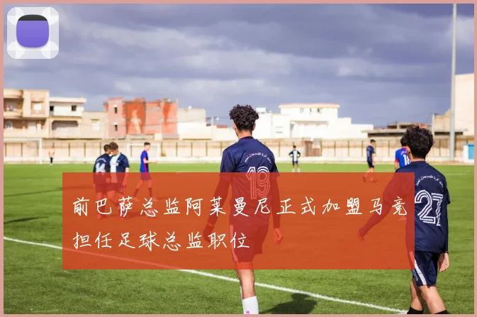 前巴萨总监阿莱曼尼正式加盟马竞担任足球总监职位