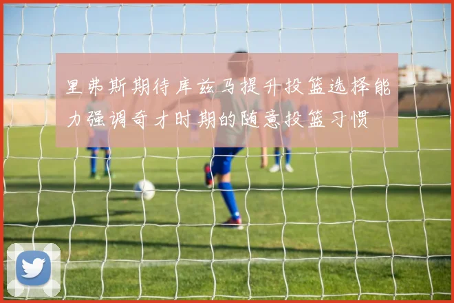 里弗斯期待库兹马提升投篮选择能力强调奇才时期的随意投篮习惯