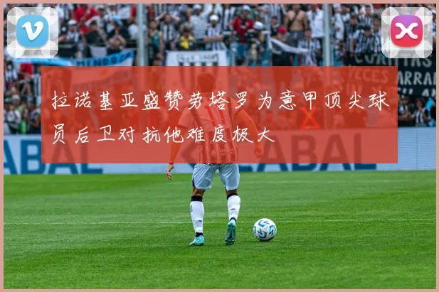 拉诺基亚盛赞劳塔罗为意甲顶尖球员后卫对抗他难度极大