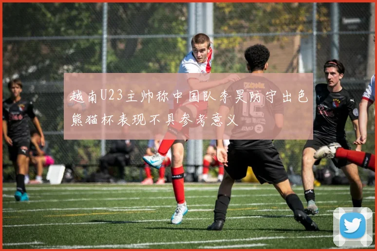 越南U23主帅称中国队李昊防守出色熊猫杯表现不具参考意义