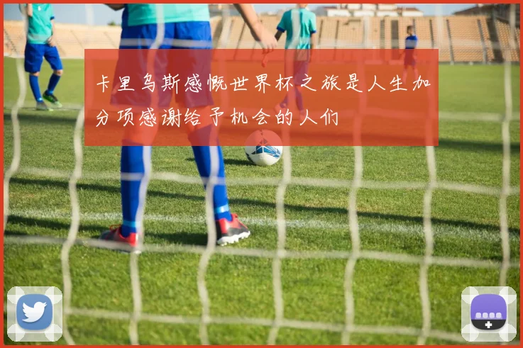 卡里乌斯感慨世界杯之旅是人生加分项感谢给予机会的人们