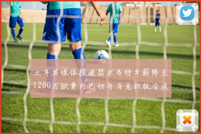 土耳其媒体报道瑟尔洛特年薪降至1200万欧费内巴切与马竞积极洽谈