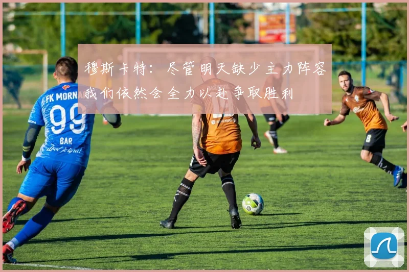 穆斯卡特：尽管明天缺少主力阵容我们依然会全力以赴争取胜利
