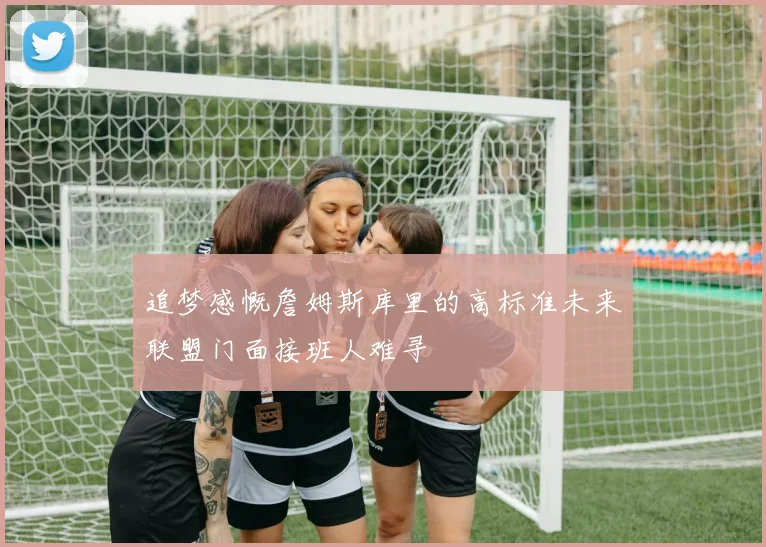 追梦感慨詹姆斯库里的高标准未来联盟门面接班人难寻