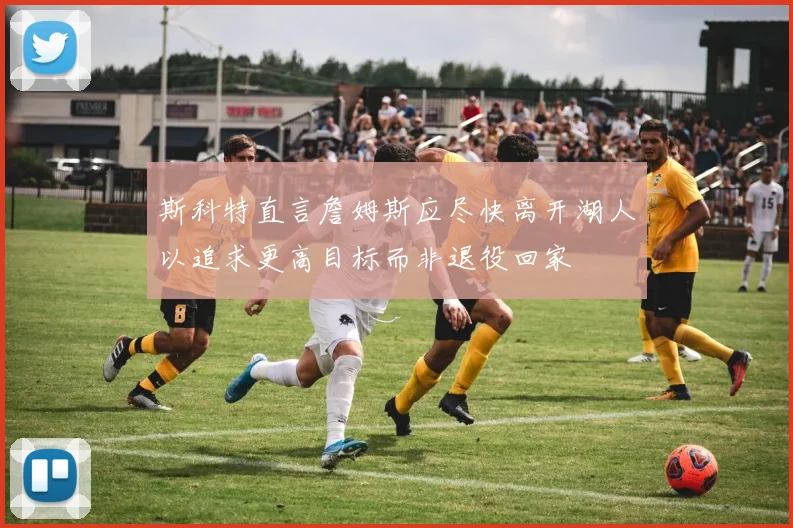 斯科特直言詹姆斯应尽快离开湖人以追求更高目标而非退役回家