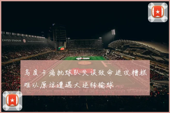 乌度卡痛批球队失误致命进攻糟糕难以原谅遭遇大逆转输球