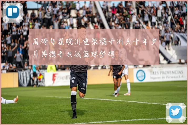 周琦与翟晓川重聚橘子洲头十年岁月再携手共战篮球梦想