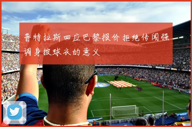 普特拉斯回应巴黎报价拒绝传闻强调身披球衣的意义