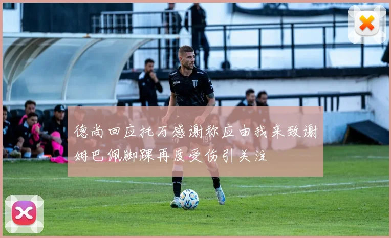 德尚回应托万感谢称应由我来致谢姆巴佩脚踝再度受伤引关注