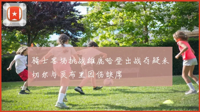 骑士客场挑战雄鹿哈登出战存疑米切尔与莫布里因伤缺席