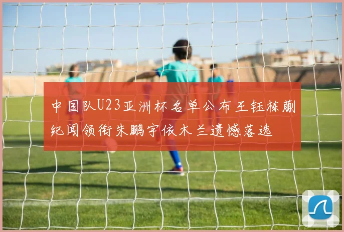 中国队U23亚洲杯名单公布王钰栋蒯纪闻领衔朱鹏宇依木兰遗憾落选