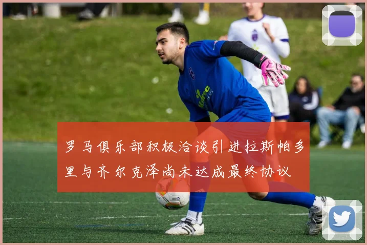 罗马俱乐部积极洽谈引进拉斯帕多里与齐尔克泽尚未达成最终协议