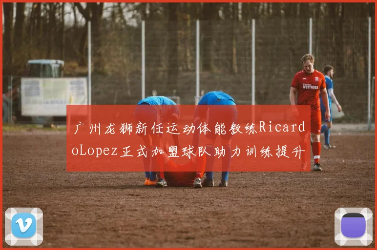 广州龙狮新任运动体能教练RicardoLopez正式加盟球队助力训练提升