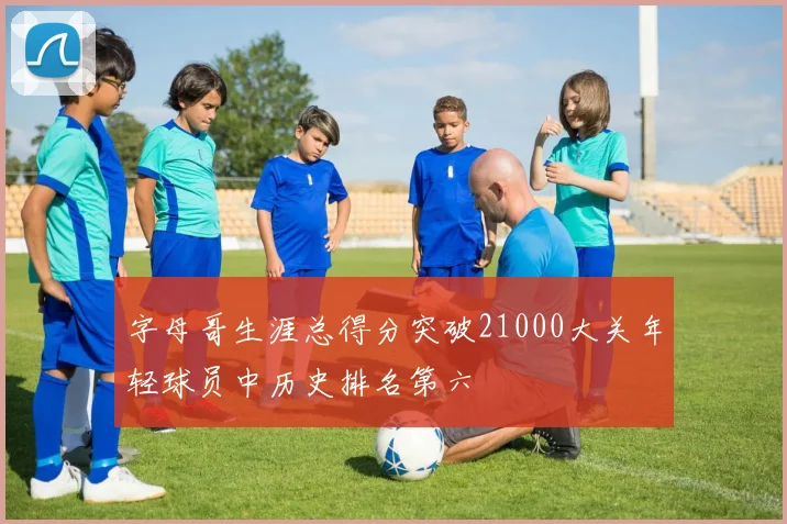 字母哥生涯总得分突破21000大关年轻球员中历史排名第六