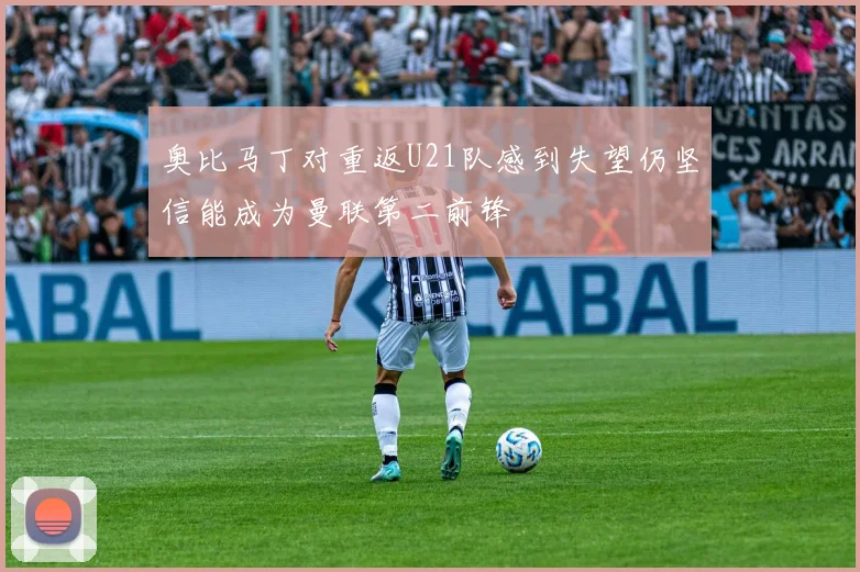 奥比马丁对重返U21队感到失望仍坚信能成为曼联第二前锋