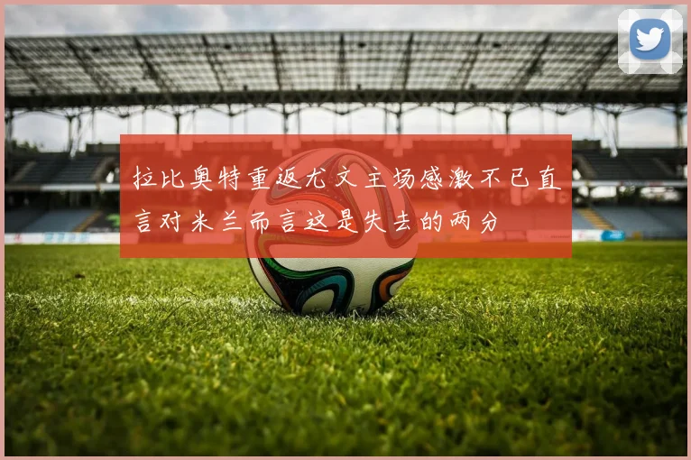 拉比奥特重返尤文主场感激不已直言对米兰而言这是失去的两分