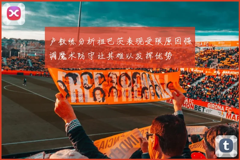 卢教练分析祖巴茨表现受限原因强调魔术防守让其难以发挥优势