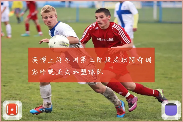 英博上海冬训第三阶段启动阿奇姆彭昨晚正式加盟球队