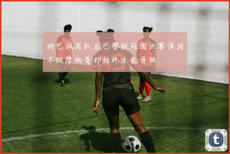 姆巴佩离队后巴黎欧冠淘汰赛保持不败摩纳哥却始终未能晋级