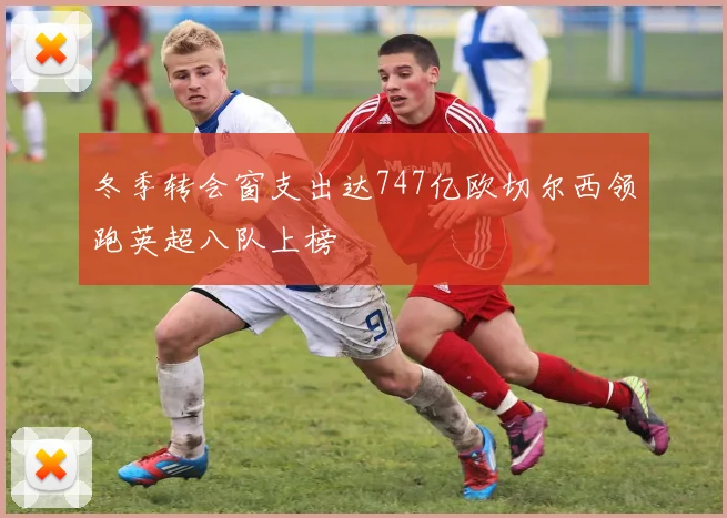 冬季转会窗支出达747亿欧切尔西领跑英超八队上榜