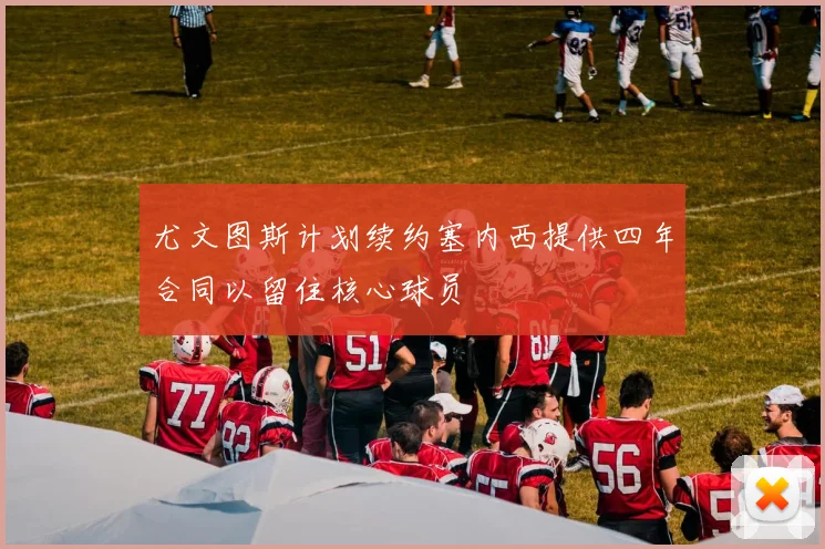尤文图斯计划续约塞内西提供四年合同以留住核心球员