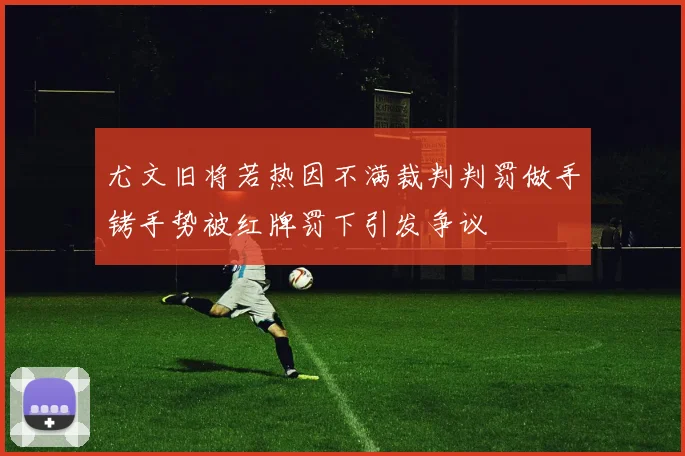 尤文旧将若热因不满裁判判罚做手铐手势被红牌罚下引发争议
