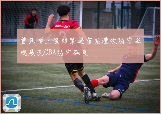 曾凡博上场即紧逼布克遭吹防守犯规展现CBA防守强度