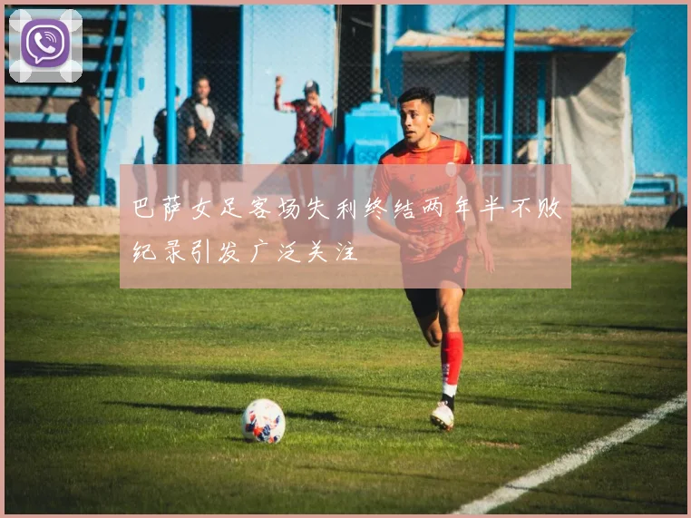 巴萨女足客场失利终结两年半不败纪录引发广泛关注