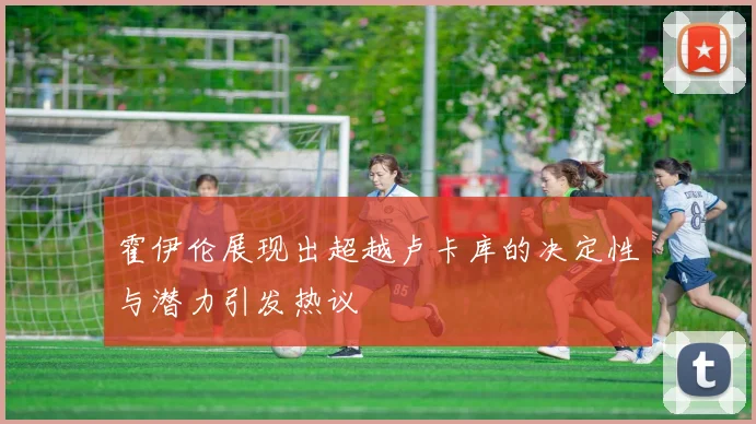 霍伊伦展现出超越卢卡库的决定性与潜力引发热议