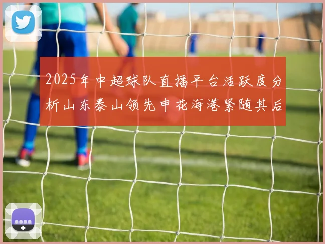 2025年中超球队直播平台活跃度分析山东泰山领先申花海港紧随其后