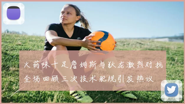 火药味十足詹姆斯与狄龙激烈对抗全场回顾三次技术犯规引发热议