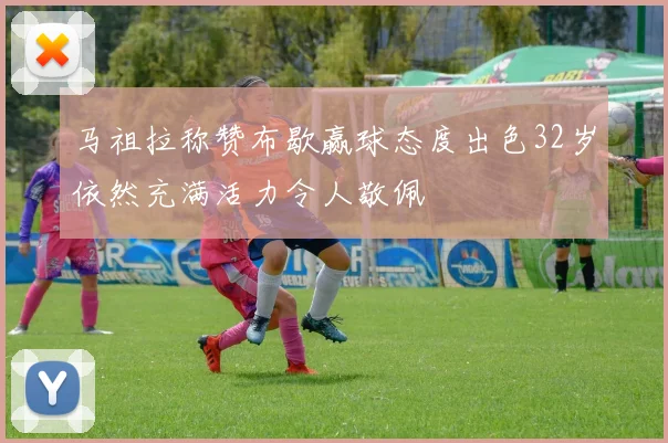 马祖拉称赞布歇赢球态度出色32岁依然充满活力令人敬佩