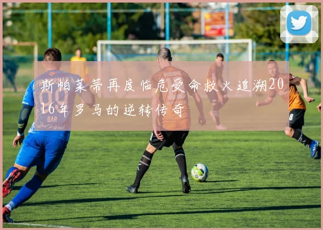 斯帕莱蒂再度临危受命救火追溯2016年罗马的逆转传奇