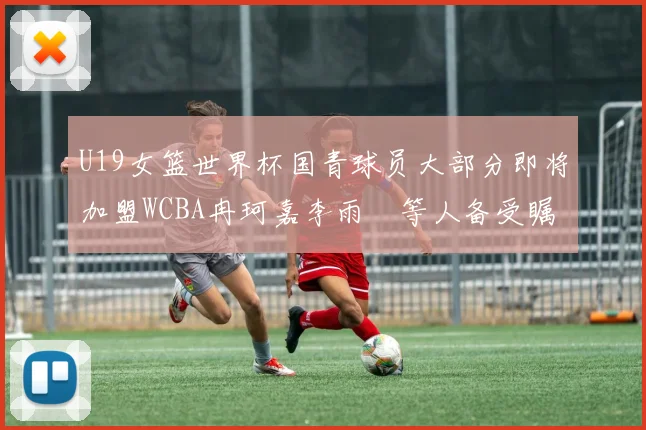 U19女篮世界杯国青球员大部分即将加盟WCBA冉珂嘉李雨汧等人备受瞩目