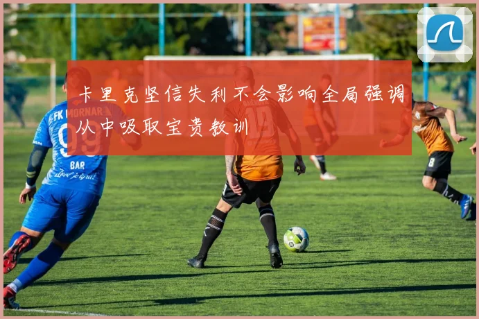 卡里克坚信失利不会影响全局强调从中吸取宝贵教训