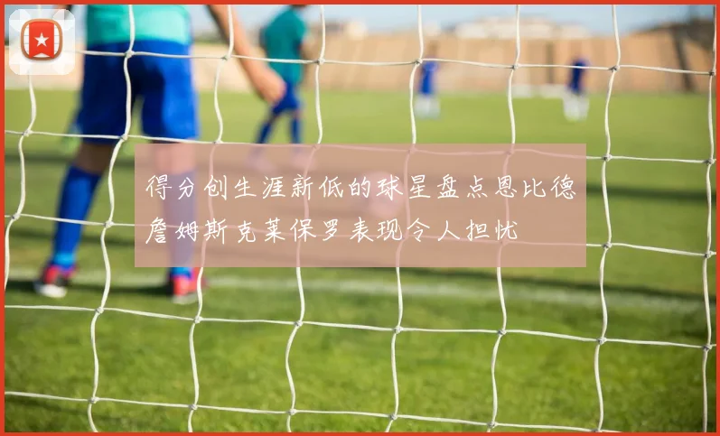 得分创生涯新低的球星盘点恩比德詹姆斯克莱保罗表现令人担忧